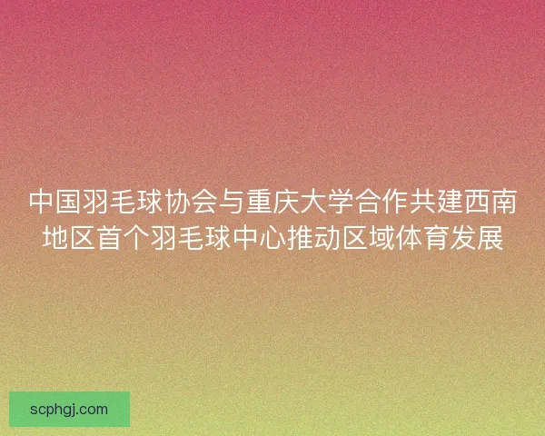 中国羽毛球协会与重庆大学合作共建西南地区首个羽毛球中心推动区域体育发展
