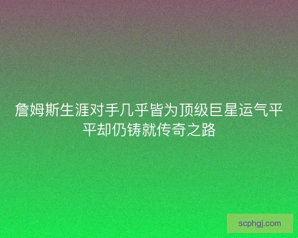 詹姆斯生涯对手几乎皆为顶级巨星运气平平却仍铸就传奇之路